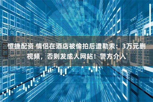 恒捷配资 情侣在酒店被偷拍后遭勒索：3万元删视频，否则发成人网站！警方介入