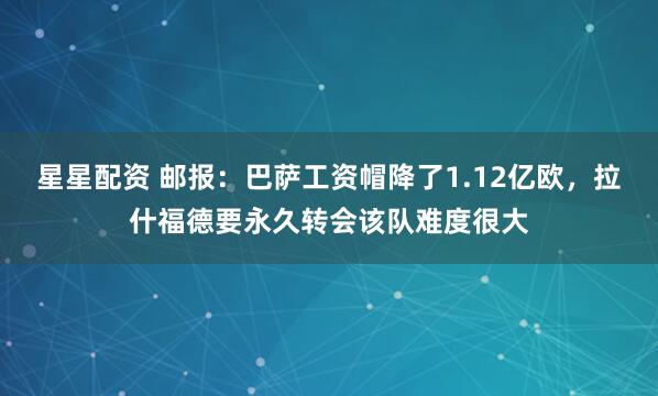 星星配资 邮报：巴萨工资帽降了1.12亿欧，拉什福德要永久转会该队难度很大