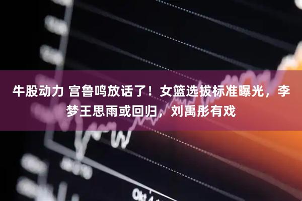 牛股动力 宫鲁鸣放话了！女篮选拔标准曝光，李梦王思雨或回归，刘禹彤有戏