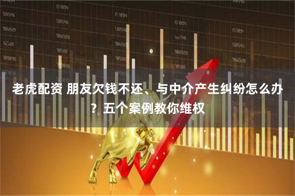老虎配资 朋友欠钱不还、与中介产生纠纷怎么办？五个案例教你维权