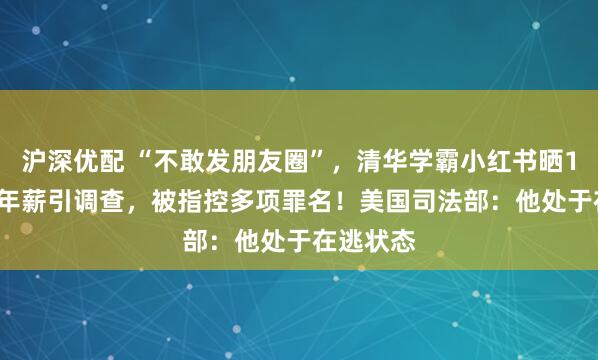 沪深优配 “不敢发朋友圈”，清华学霸小红书晒1.67亿元年薪引调查，被指控多项罪名！美国司法部：他处于在逃状态