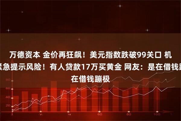 万德资本 金价再狂飙！美元指数跌破99关口 机构紧急提示风险！有人贷款17万买黄金 网友：是在借钱蹦极