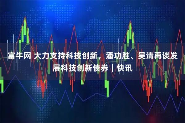富牛网 大力支持科技创新，潘功胜、吴清再谈发展科技创新债券｜快讯