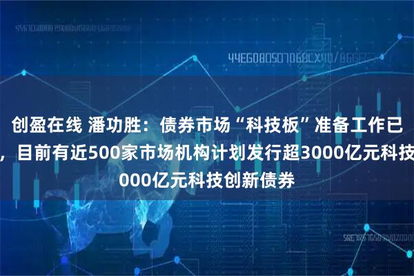 创盈在线 潘功胜：债券市场“科技板”准备工作已基本完成，目前有近500家市场机构计划发行超3000亿元科技创新债券