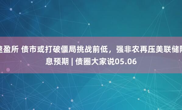 速盈所 债市或打破僵局挑战前低，强非农再压美联储降息预期 | 债圈大家说05.06