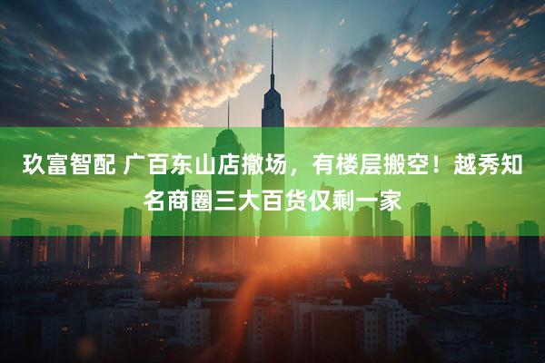 玖富智配 广百东山店撤场，有楼层搬空！越秀知名商圈三大百货仅剩一家