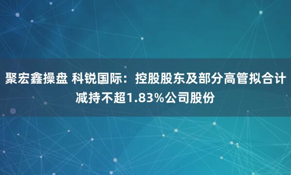 聚宏鑫操盘 科锐国际：控股股东及部分高管拟合计减持不超1.83%公司股份