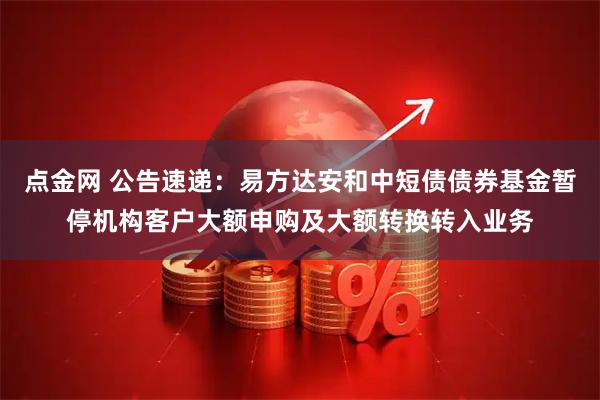点金网 公告速递：易方达安和中短债债券基金暂停机构客户大额申购及大额转换转入业务