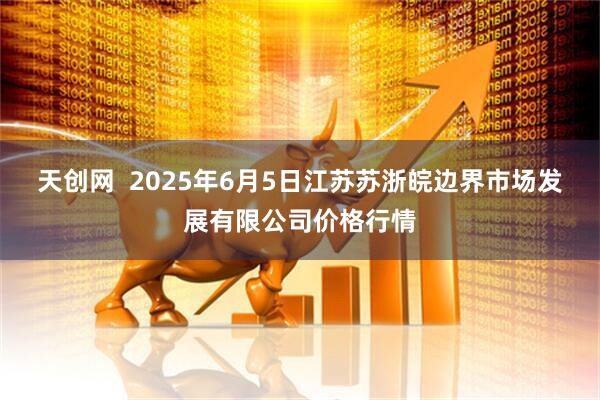 天创网  2025年6月5日江苏苏浙皖边界市场发展有限公司价格行情