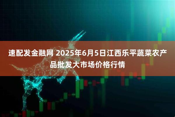 速配发金融网 2025年6月5日江西乐平蔬菜农产品批发大市场价格行情