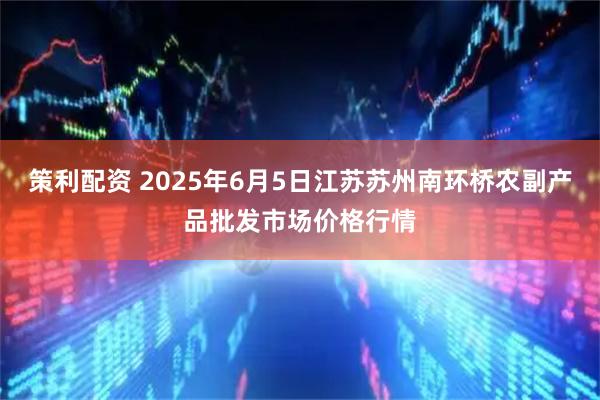 策利配资 2025年6月5日江苏苏州南环桥农副产品批发市场价格行情
