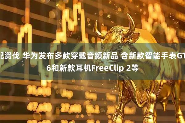 配资伐 华为发布多款穿戴音频新品 含新款智能手表GT 6和新款耳机FreeClip 2等