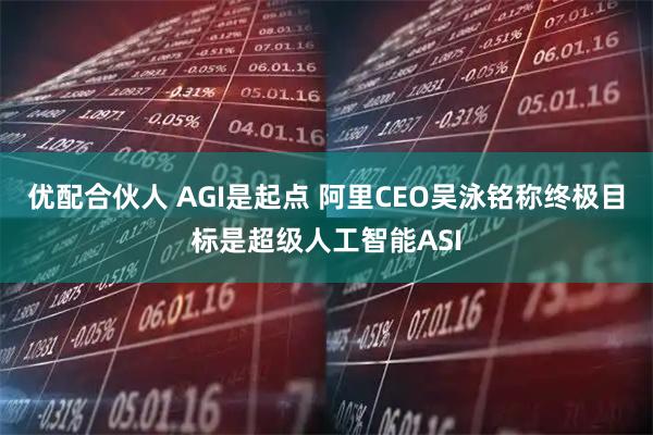 优配合伙人 AGI是起点 阿里CEO吴泳铭称终极目标是超级人工智能ASI