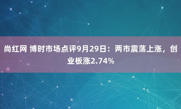 尚红网 博时市场点评9月29日：两市震荡上涨，创业板涨2.74%