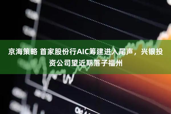 京海策略 首家股份行AIC筹建进入尾声，兴银投资公司望近期落子福州