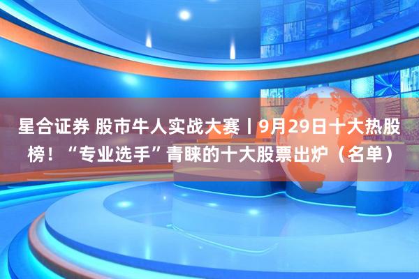 星合证券 股市牛人实战大赛丨9月29日十大热股榜！“专业选手”青睐的十大股票出炉（名单）