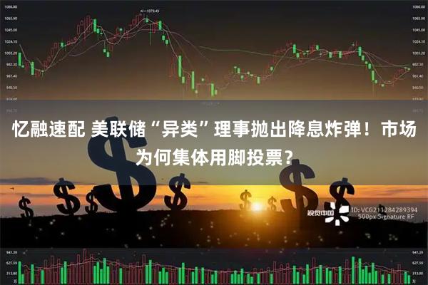 忆融速配 美联储“异类”理事抛出降息炸弹！市场为何集体用脚投票？