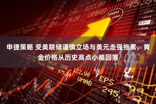 申捷策略 受美联储谨慎立场与美元走强拖累，黄金价格从历史高点小幅回落
