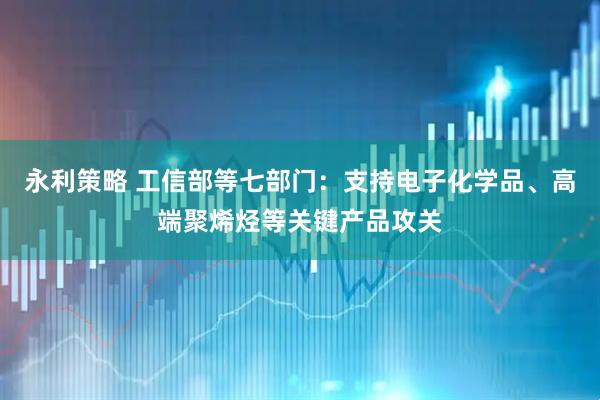 永利策略 工信部等七部门：支持电子化学品、高端聚烯烃等关键产品攻关