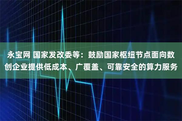 永宝网 国家发改委等：鼓励国家枢纽节点面向数创企业提供低成本、广覆盖、可靠安全的算力服务