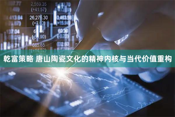 乾富策略 唐山陶瓷文化的精神内核与当代价值重构