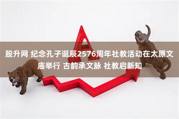 股升网 纪念孔子诞辰2576周年社教活动在太原文庙举行 古韵承文脉 社教启新知