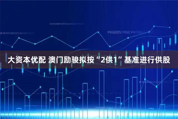 大资本优配 澳门励骏拟按“2供1”基准进行供股