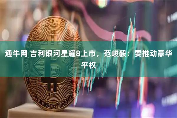 通牛网 吉利银河星耀8上市，范峻毅：要推动豪华平权