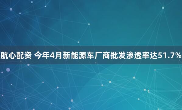 航心配资 今年4月新能源车厂商批发渗透率达51.7%