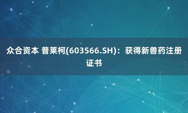 众合资本 普莱柯(603566.SH):获得新兽药注册证书