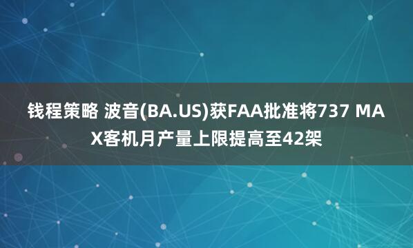 钱程策略 波音(BA.US)获FAA批准将737 MAX客机月产量上限提高至42架