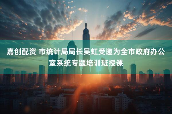 嘉创配资 市统计局局长吴虹受邀为全市政府办公室系统专题培训班授课