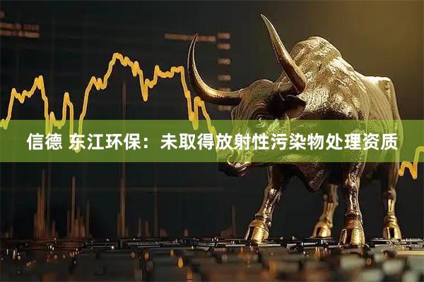 信德 东江环保：未取得放射性污染物处理资质