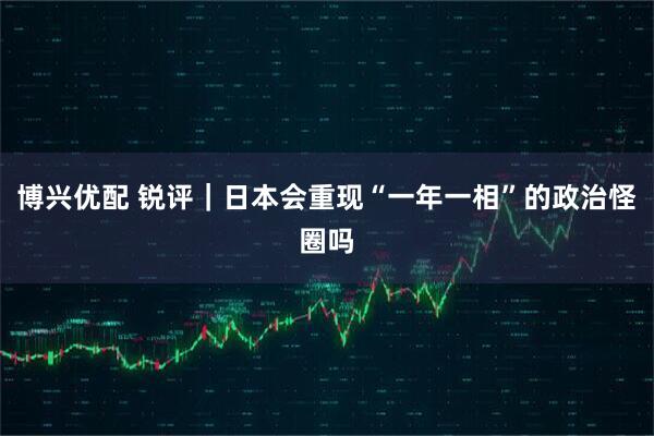 博兴优配 锐评｜日本会重现“一年一相”的政治怪圈吗