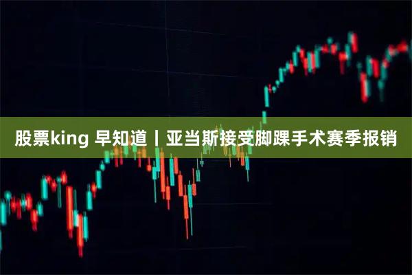 股票king 早知道丨亚当斯接受脚踝手术赛季报销