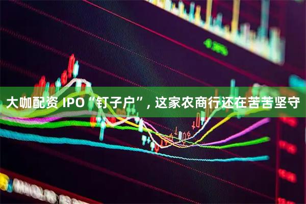 大咖配资 IPO“钉子户”, 这家农商行还在苦苦坚守
