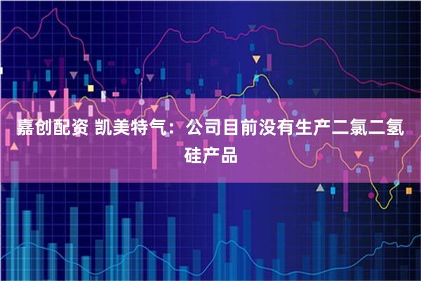 嘉创配资 凯美特气：公司目前没有生产二氯二氢硅产品