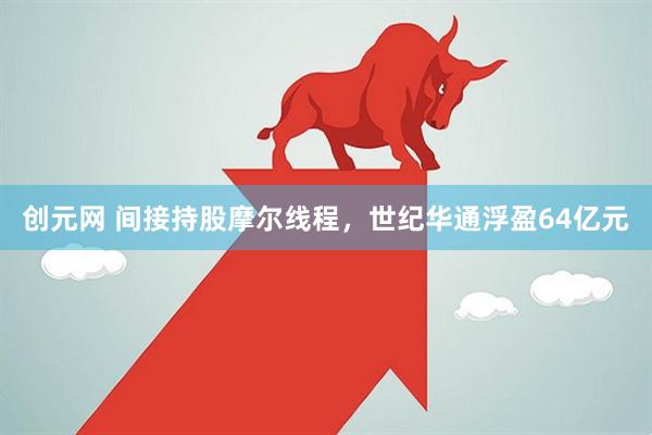 创元网 间接持股摩尔线程，世纪华通浮盈64亿元