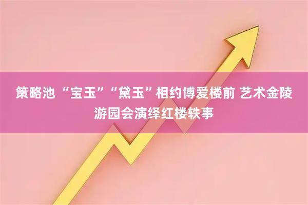 策略池 “宝玉”“黛玉”相约博爱楼前 艺术金陵游园会演绎红楼轶事