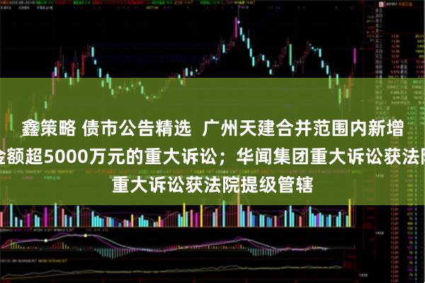 鑫策略 债市公告精选  广州天建合并范围内新增两起涉案金额超5000万元的重大诉讼；华闻集团重大诉讼获法院提级管辖