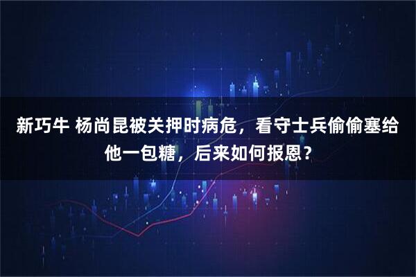 新巧牛 杨尚昆被关押时病危，看守士兵偷偷塞给他一包糖，后来如何报恩？