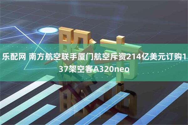 乐配网 南方航空联手厦门航空斥资214亿美元订购137架空客A320neo