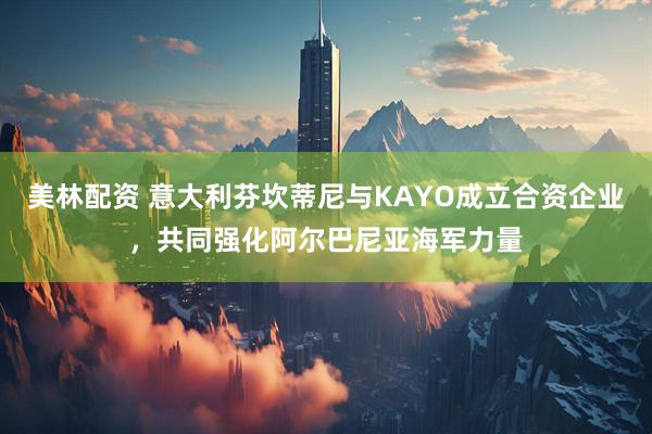 美林配资 意大利芬坎蒂尼与KAYO成立合资企业，共同强化阿尔巴尼亚海军力量