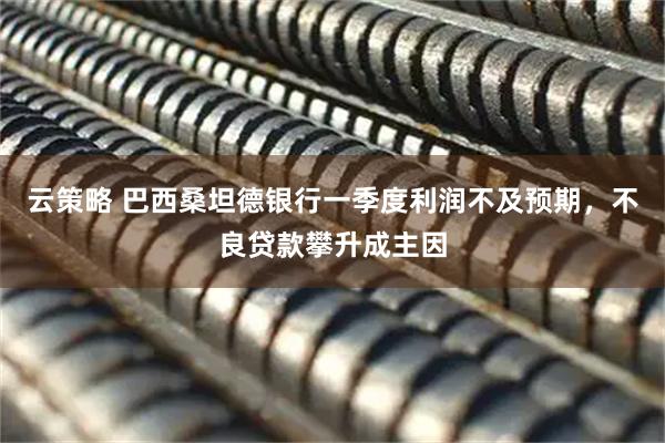 云策略 巴西桑坦德银行一季度利润不及预期，不良贷款攀升成主因