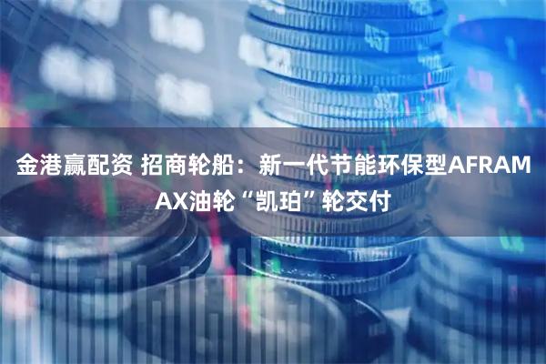 金港赢配资 招商轮船:新一代节能环保型AFRAMAX油轮“凯珀”轮交付