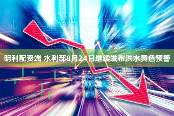 明利配资端 水利部8月24日继续发布洪水黄色预警